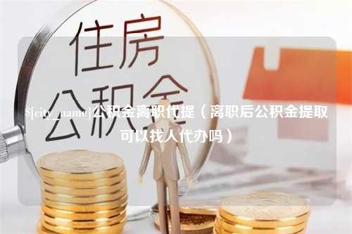 惠东公积金离职代提（离职后公积金提取可以找人代办吗）