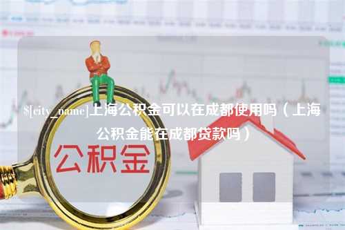 惠东上海公积金可以在成都使用吗（上海公积金能在成都贷款吗）