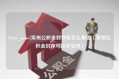 惠东常州公积金封存后怎么帮提（常州公积金封存可以补交吗）